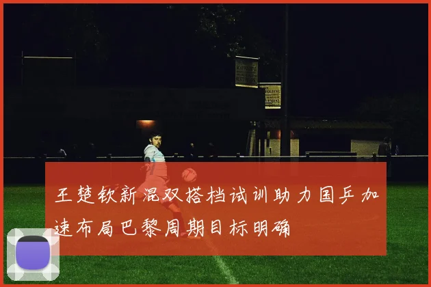 王楚钦新混双搭档试训助力国乒加速布局巴黎周期目标明确